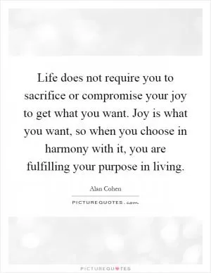 Life does not require you to sacrifice or compromise your joy to get what you want. Joy is what you want, so when you choose in harmony with it, you are fulfilling your purpose in living Picture Quote #1