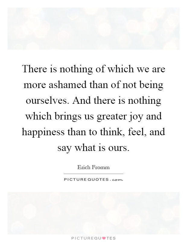 There is nothing of which we are more ashamed than of not being ourselves. And there is nothing which brings us greater joy and happiness than to think, feel, and say what is ours Picture Quote #1