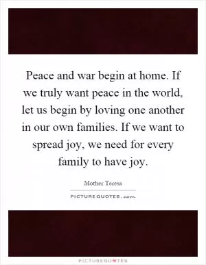 Peace and war begin at home. If we truly want peace in the world, let us begin by loving one another in our own families. If we want to spread joy, we need for every family to have joy Picture Quote #1