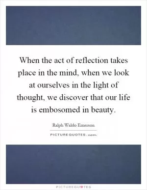 When the act of reflection takes place in the mind, when we look at ourselves in the light of thought, we discover that our life is embosomed in beauty Picture Quote #1