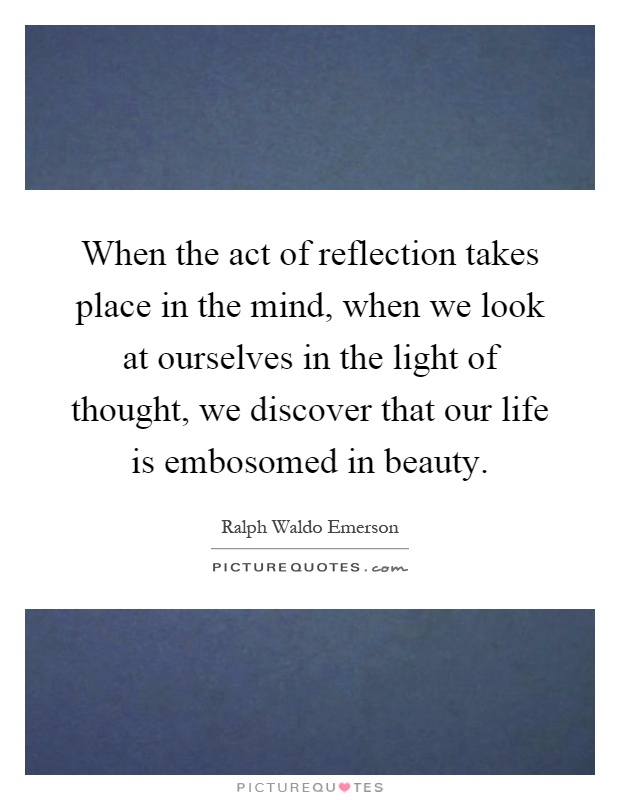 When the act of reflection takes place in the mind, when we look at ourselves in the light of thought, we discover that our life is embosomed in beauty Picture Quote #1
