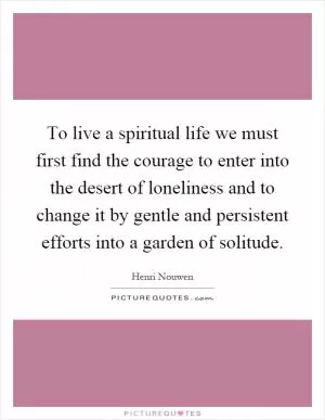 To live a spiritual life we must first find the courage to enter into the desert of loneliness and to change it by gentle and persistent efforts into a garden of solitude Picture Quote #1