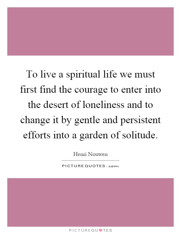 To live a spiritual life we must first find the courage to enter into the desert of loneliness and to change it by gentle and persistent efforts into a garden of solitude Picture Quote #1