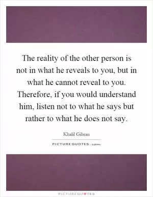 The reality of the other person is not in what he reveals to you, but in what he cannot reveal to you. Therefore, if you would understand him, listen not to what he says but rather to what he does not say Picture Quote #1