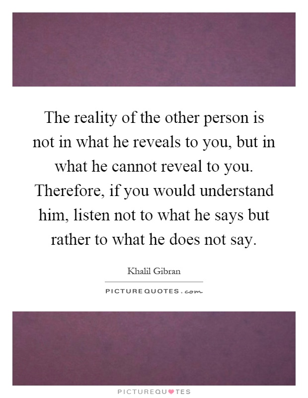 The reality of the other person is not in what he reveals to you, but in what he cannot reveal to you. Therefore, if you would understand him, listen not to what he says but rather to what he does not say Picture Quote #1