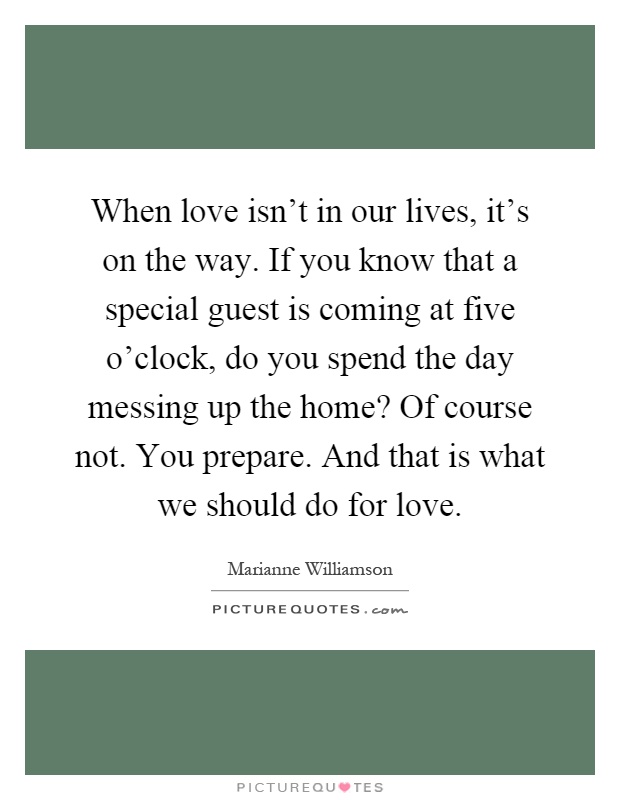 When love isn't in our lives, it's on the way. If you know that a special guest is coming at five o'clock, do you spend the day messing up the home? Of course not. You prepare. And that is what we should do for love Picture Quote #1