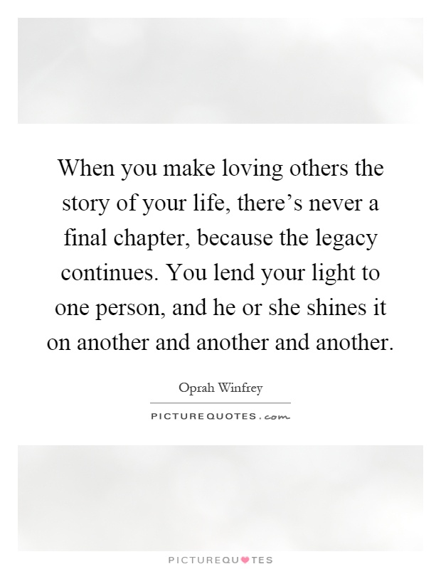When you make loving others the story of your life, there's never a final chapter, because the legacy continues. You lend your light to one person, and he or she shines it on another and another and another Picture Quote #1