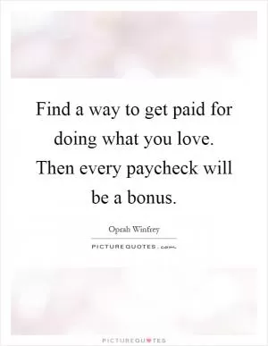 Find a way to get paid for doing what you love. Then every paycheck will be a bonus Picture Quote #1