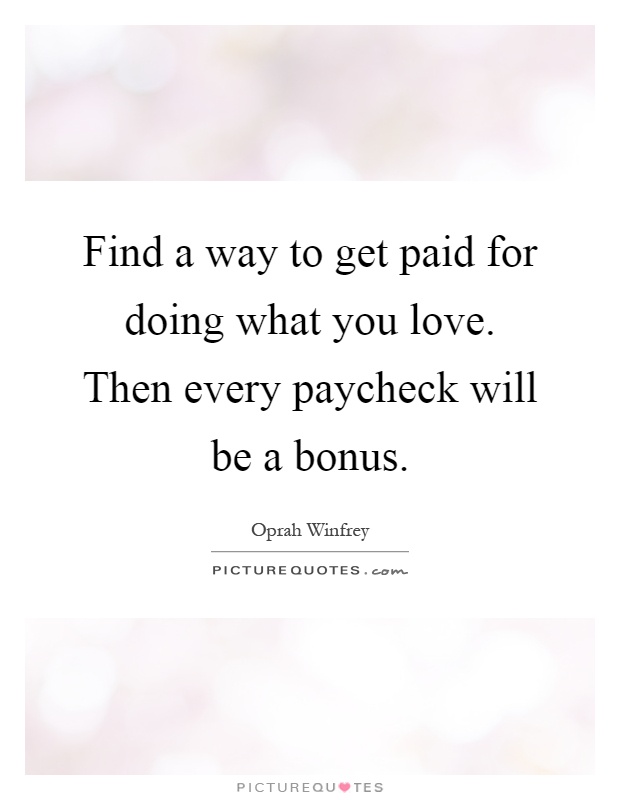Find a way to get paid for doing what you love. Then every paycheck will be a bonus Picture Quote #1