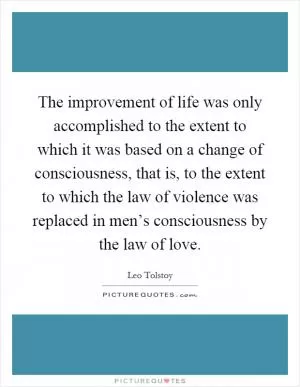 The improvement of life was only accomplished to the extent to which it was based on a change of consciousness, that is, to the extent to which the law of violence was replaced in men’s consciousness by the law of love Picture Quote #1