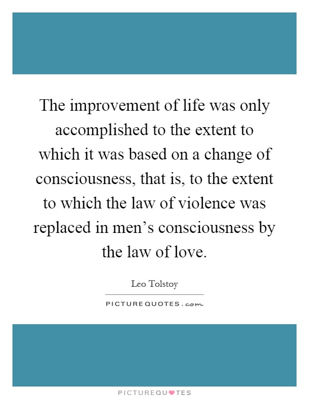 The improvement of life was only accomplished to the extent to which it was based on a change of consciousness, that is, to the extent to which the law of violence was replaced in men's consciousness by the law of love Picture Quote #1