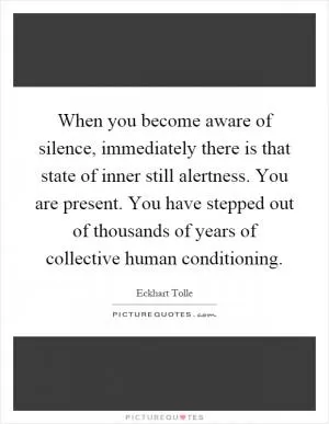 When you become aware of silence, immediately there is that state of inner still alertness. You are present. You have stepped out of thousands of years of collective human conditioning Picture Quote #1