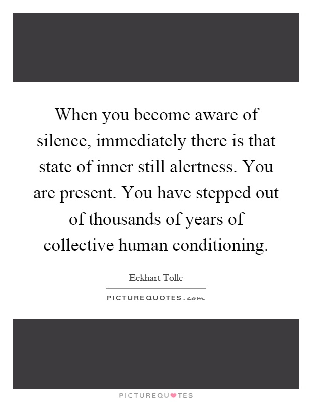When you become aware of silence, immediately there is that state of inner still alertness. You are present. You have stepped out of thousands of years of collective human conditioning Picture Quote #1