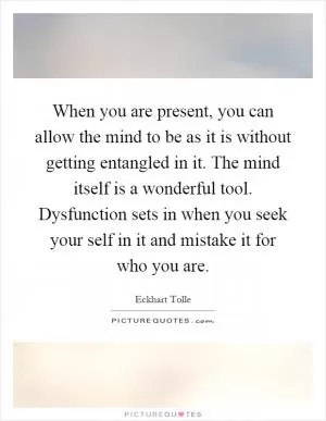 When you are present, you can allow the mind to be as it is without getting entangled in it. The mind itself is a wonderful tool. Dysfunction sets in when you seek your self in it and mistake it for who you are Picture Quote #1
