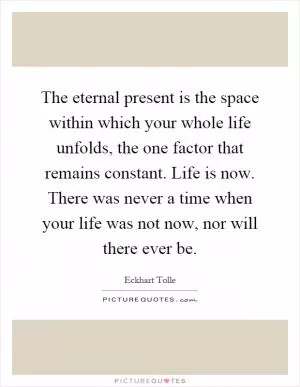 The eternal present is the space within which your whole life unfolds, the one factor that remains constant. Life is now. There was never a time when your life was not now, nor will there ever be Picture Quote #1