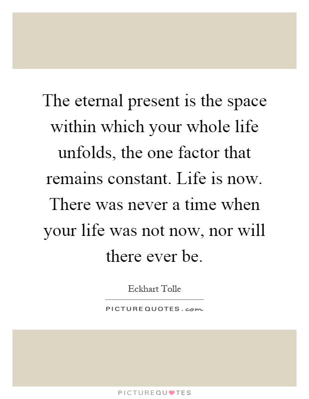 The eternal present is the space within which your whole life unfolds, the one factor that remains constant. Life is now. There was never a time when your life was not now, nor will there ever be Picture Quote #1