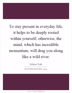 To stay present in everyday life, it helps to be deeply rooted within yourself; otherwise, the mind, which has incredible momentum, will drag you along like a wild river Picture Quote #1