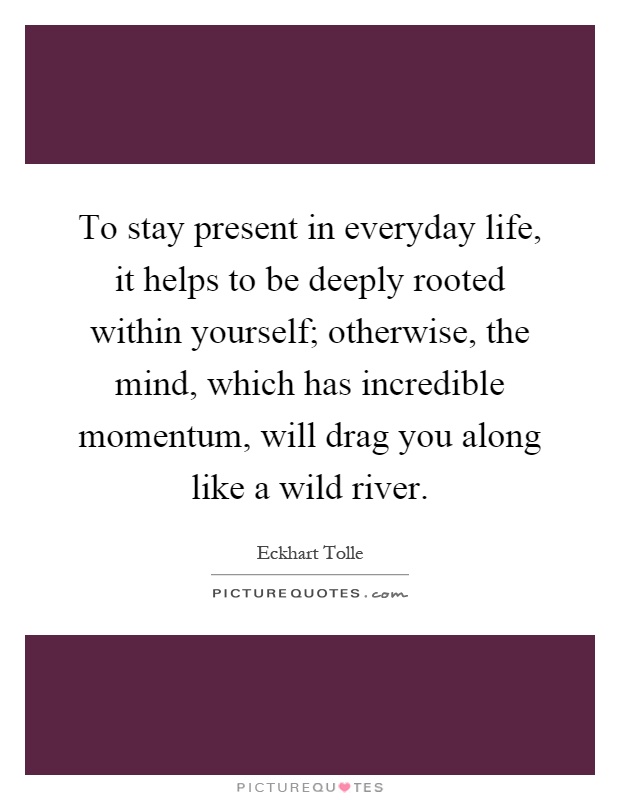 To stay present in everyday life, it helps to be deeply rooted within yourself; otherwise, the mind, which has incredible momentum, will drag you along like a wild river Picture Quote #1