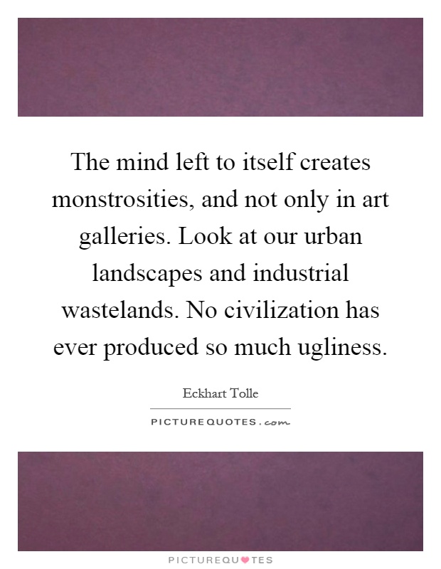 The mind left to itself creates monstrosities, and not only in art galleries. Look at our urban landscapes and industrial wastelands. No civilization has ever produced so much ugliness Picture Quote #1