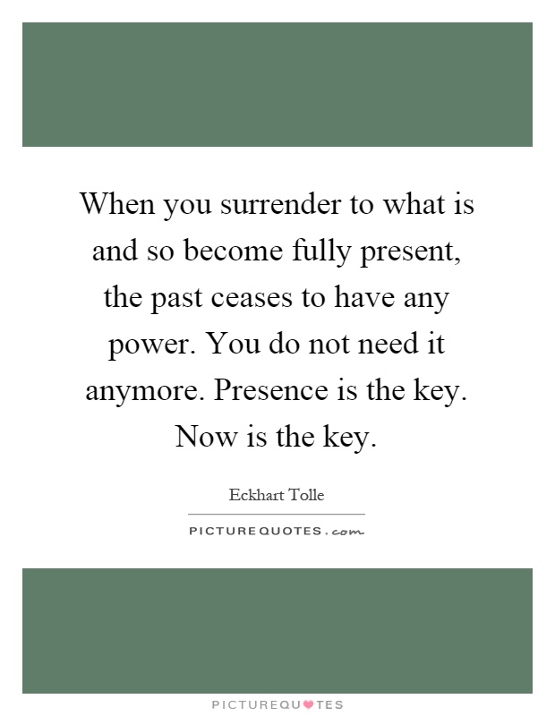 When you surrender to what is and so become fully present, the past ceases to have any power. You do not need it anymore. Presence is the key. Now is the key Picture Quote #1