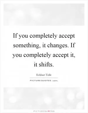 If you completely accept something, it changes. If you completely accept it, it shifts Picture Quote #1