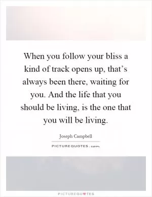 When you follow your bliss a kind of track opens up, that’s always been there, waiting for you. And the life that you should be living, is the one that you will be living Picture Quote #1