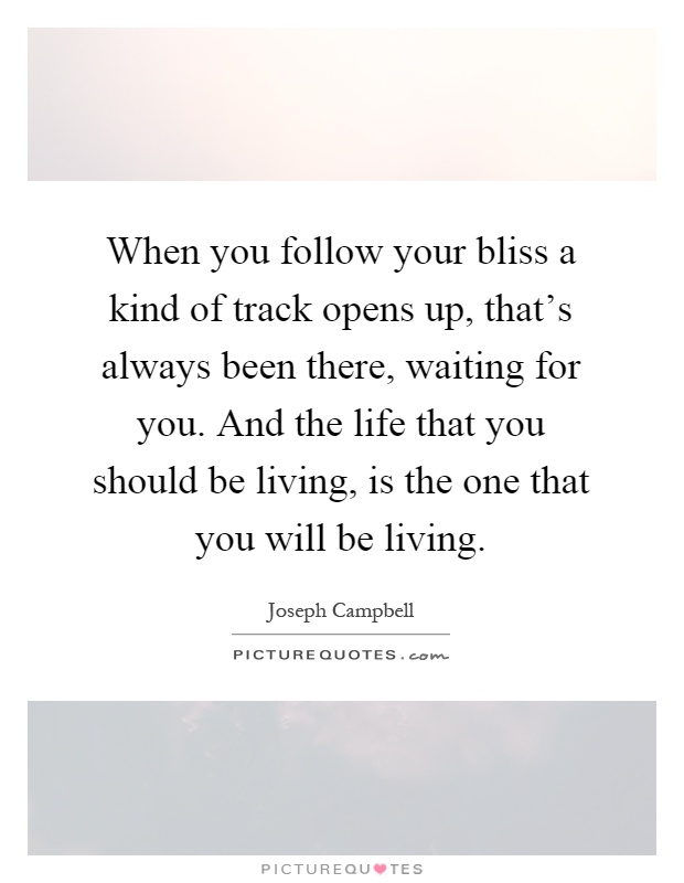 When you follow your bliss a kind of track opens up, that's always been there, waiting for you. And the life that you should be living, is the one that you will be living Picture Quote #1