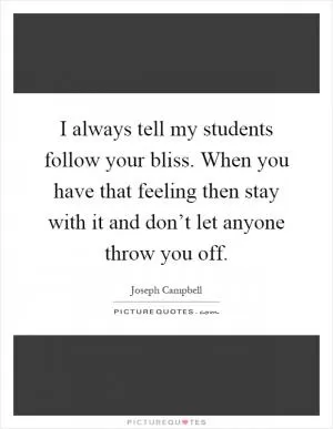 I always tell my students follow your bliss. When you have that feeling then stay with it and don’t let anyone throw you off Picture Quote #1