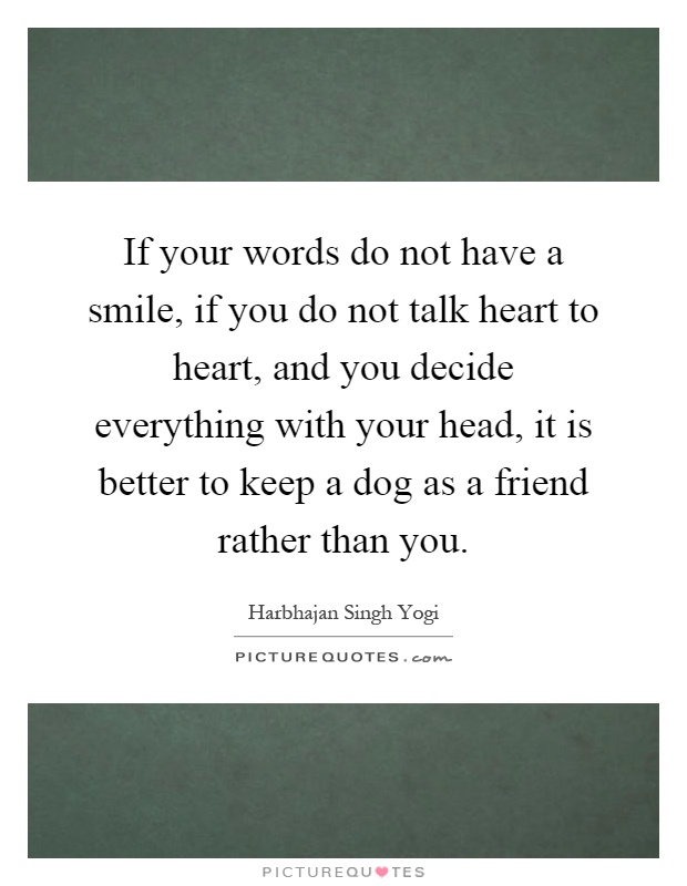 If your words do not have a smile, if you do not talk heart to heart, and you decide everything with your head, it is better to keep a dog as a friend rather than you Picture Quote #1