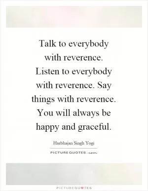 Talk to everybody with reverence. Listen to everybody with reverence. Say things with reverence. You will always be happy and graceful Picture Quote #1