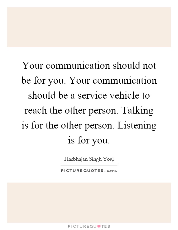 Your communication should not be for you. Your communication should be a service vehicle to reach the other person. Talking is for the other person. Listening is for you Picture Quote #1