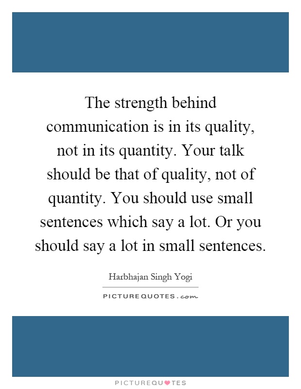The strength behind communication is in its quality, not in its quantity. Your talk should be that of quality, not of quantity. You should use small sentences which say a lot. Or you should say a lot in small sentences Picture Quote #1