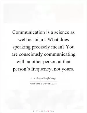Communication is a science as well as an art. What does speaking precisely mean? You are consciously communicating with another person at that person’s frequency, not yours Picture Quote #1