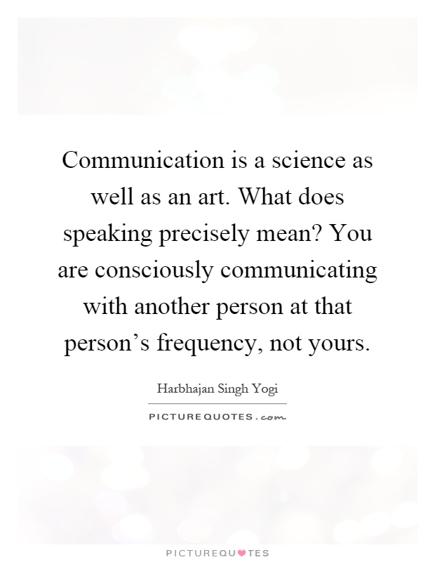 Communication is a science as well as an art. What does speaking precisely mean? You are consciously communicating with another person at that person's frequency, not yours Picture Quote #1