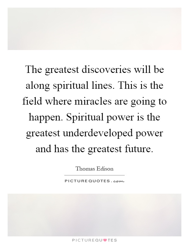 The greatest discoveries will be along spiritual lines. This is the field where miracles are going to happen. Spiritual power is the greatest underdeveloped power and has the greatest future Picture Quote #1