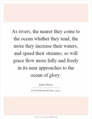 As rivers, the nearer they come to the ocean whither they tend, the more they increase their waters, and speed their streams; so will grace flow more fully and freely in its near approaches to the ocean of glory Picture Quote #1