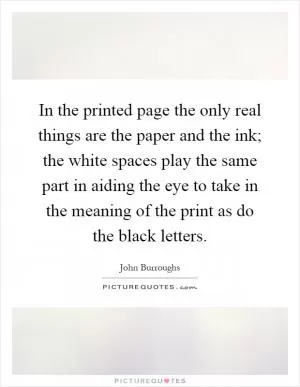 In the printed page the only real things are the paper and the ink; the white spaces play the same part in aiding the eye to take in the meaning of the print as do the black letters Picture Quote #1