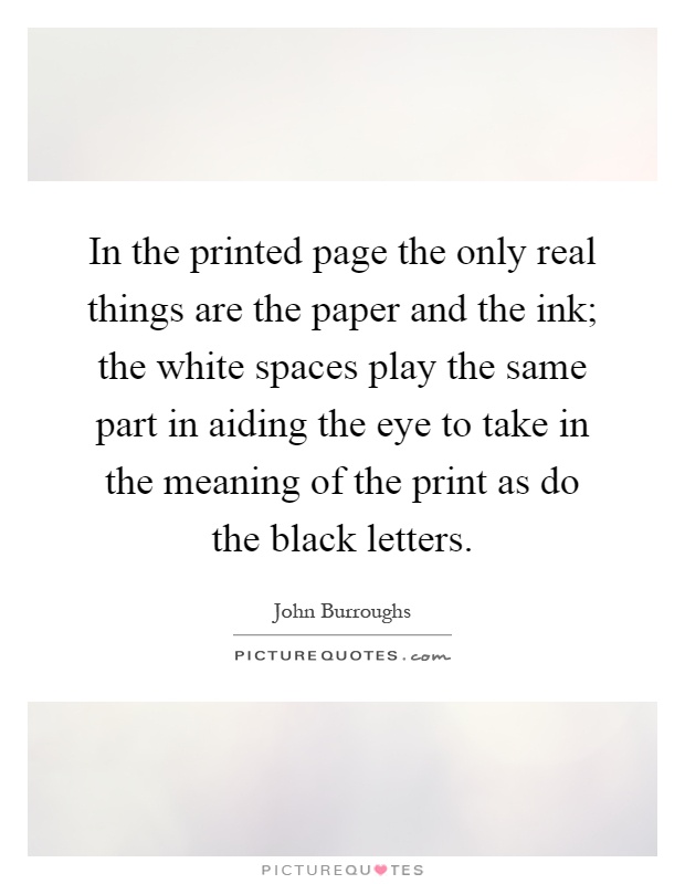 In the printed page the only real things are the paper and the ink; the white spaces play the same part in aiding the eye to take in the meaning of the print as do the black letters Picture Quote #1