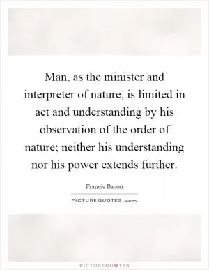 Man, as the minister and interpreter of nature, is limited in act and understanding by his observation of the order of nature; neither his understanding nor his power extends further Picture Quote #1
