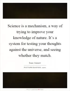 Science is a mechanism, a way of trying to improve your knowledge of nature. It’s a system for testing your thoughts against the universe, and seeing whether they match Picture Quote #1