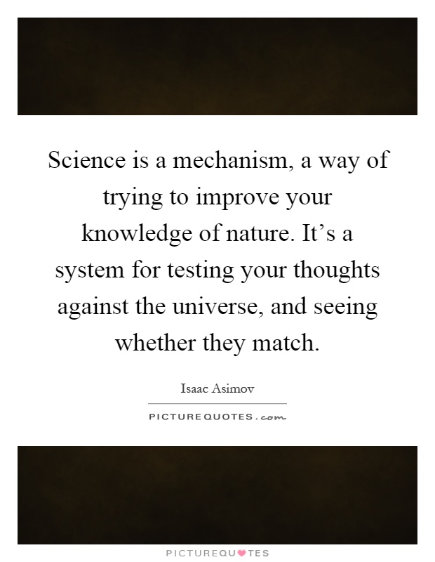 Science is a mechanism, a way of trying to improve your knowledge of nature. It's a system for testing your thoughts against the universe, and seeing whether they match Picture Quote #1