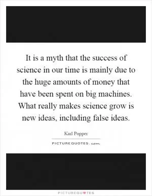 It is a myth that the success of science in our time is mainly due to the huge amounts of money that have been spent on big machines. What really makes science grow is new ideas, including false ideas Picture Quote #1