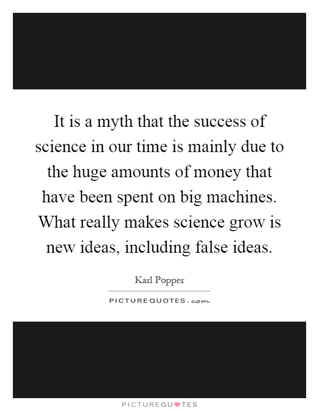 It is a myth that the success of science in our time is mainly due to the huge amounts of money that have been spent on big machines. What really makes science grow is new ideas, including false ideas Picture Quote #1