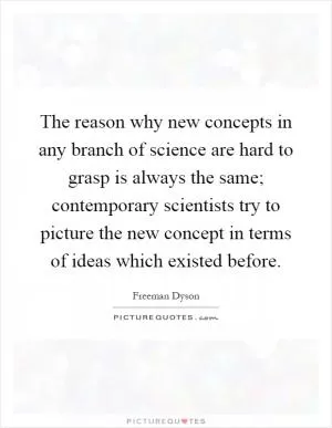 The reason why new concepts in any branch of science are hard to grasp is always the same; contemporary scientists try to picture the new concept in terms of ideas which existed before Picture Quote #1