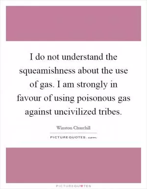 I do not understand the squeamishness about the use of gas. I am strongly in favour of using poisonous gas against uncivilized tribes Picture Quote #1