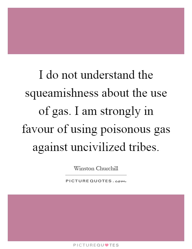 I do not understand the squeamishness about the use of gas. I am strongly in favour of using poisonous gas against uncivilized tribes Picture Quote #1