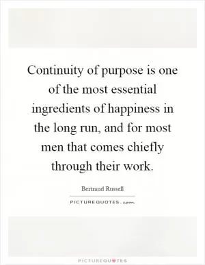 Continuity of purpose is one of the most essential ingredients of happiness in the long run, and for most men that comes chiefly through their work Picture Quote #1