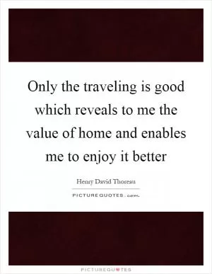 Only the traveling is good which reveals to me the value of home and enables me to enjoy it better Picture Quote #1