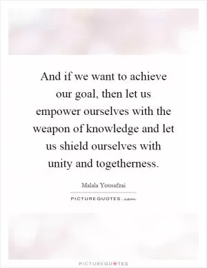 And if we want to achieve our goal, then let us empower ourselves with the weapon of knowledge and let us shield ourselves with unity and togetherness Picture Quote #1