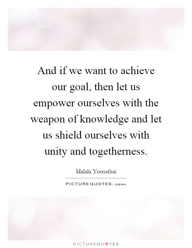 And if we want to achieve our goal, then let us empower ourselves with the weapon of knowledge and let us shield ourselves with unity and togetherness Picture Quote #1